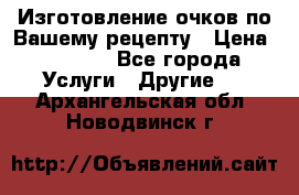 Изготовление очков по Вашему рецепту › Цена ­ 1 500 - Все города Услуги » Другие   . Архангельская обл.,Новодвинск г.